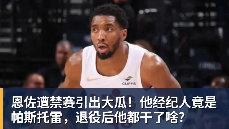 恩佐遭禁赛引出大瓜！他经纪人竟是帕斯托雷，退役后他都干了啥？