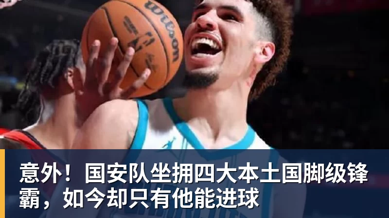 意外！国安队坐拥四大本土国脚级锋霸，如今却只有他能进球