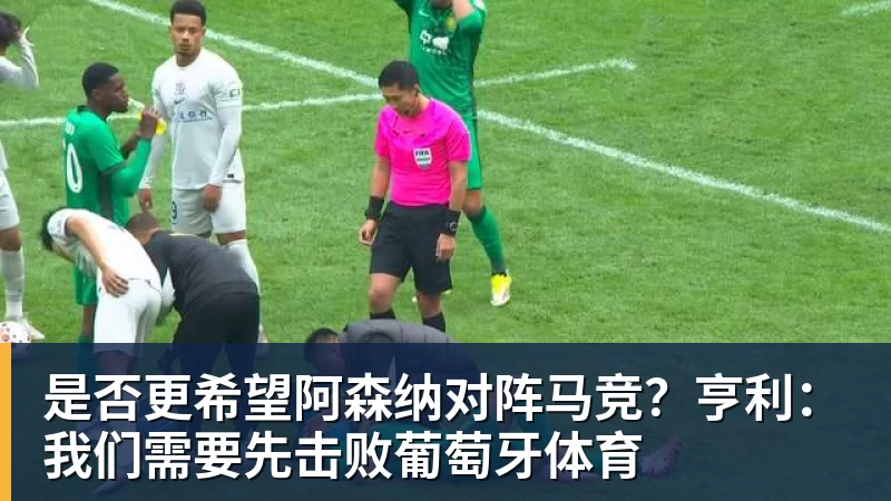 是否更希望阿森纳对阵马竞？亨利：我们需要先击败葡萄牙体育