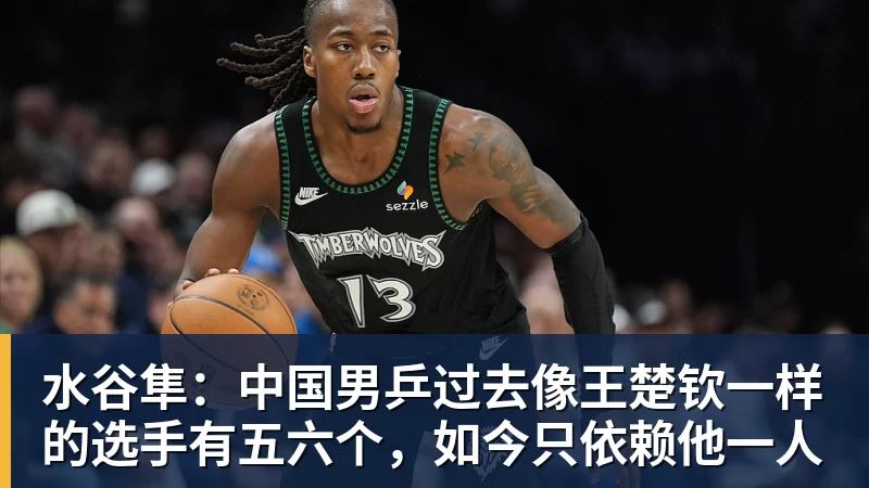 水谷隼：中国男乒过去像王楚钦一样的选手有五六个，如今只依赖他一人