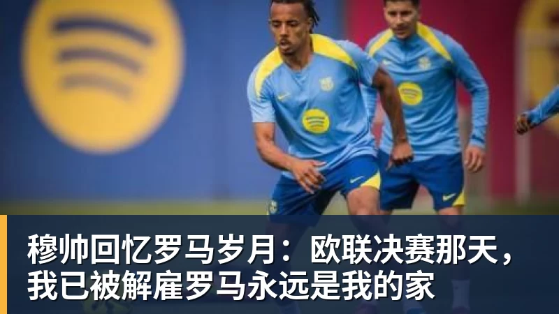 穆帅回忆罗马岁月：欧联决赛那天，我已被解雇罗马永远是我的家